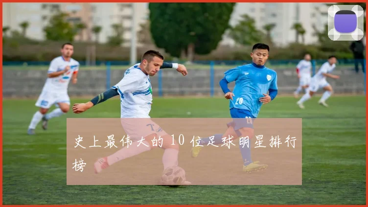 史上最伟大的 10 位足球明星排行榜