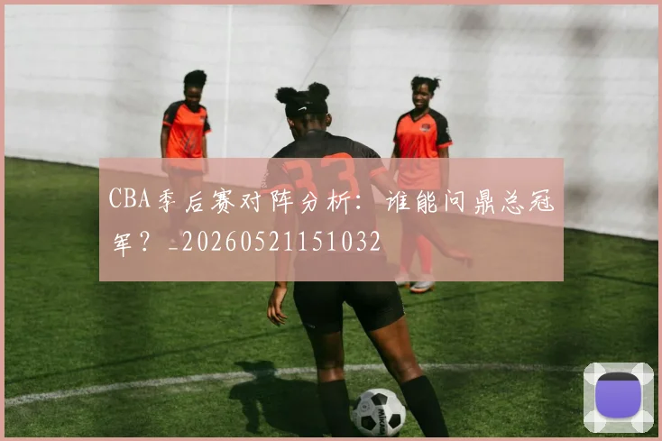 CBA季后赛对阵分析:谁能问鼎总冠军?_20260521151032