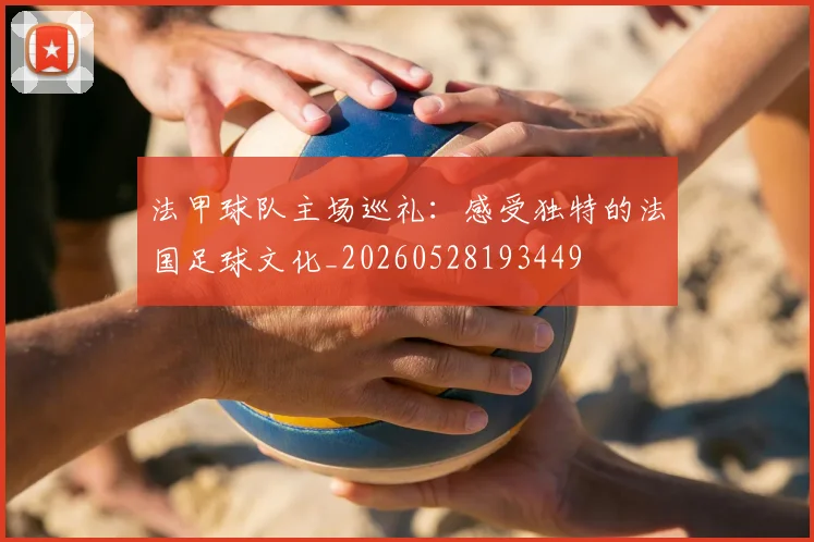 法甲球队主场巡礼：感受独特的法国足球文化_20260528193449