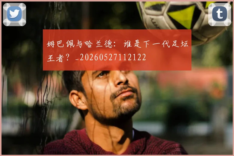姆巴佩与哈兰德：谁是下一代足坛王者？_20260527112122